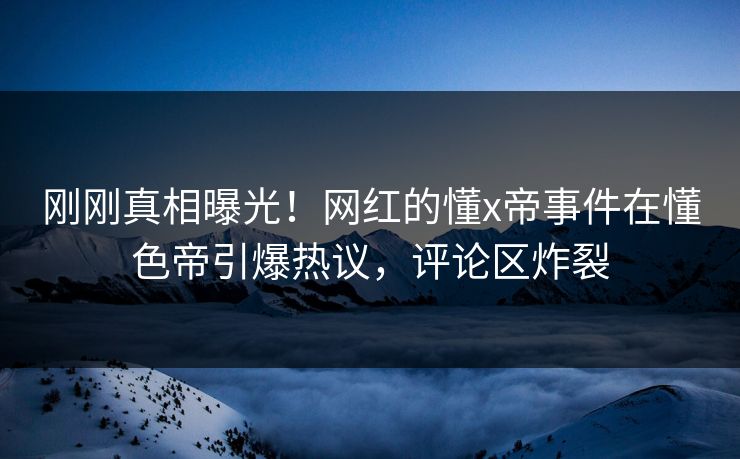 刚刚真相曝光！网红的懂x帝事件在懂色帝引爆热议，评论区炸裂