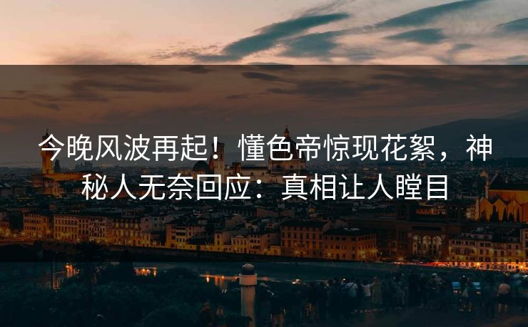 今晚风波再起！懂色帝惊现花絮，神秘人无奈回应：真相让人瞠目