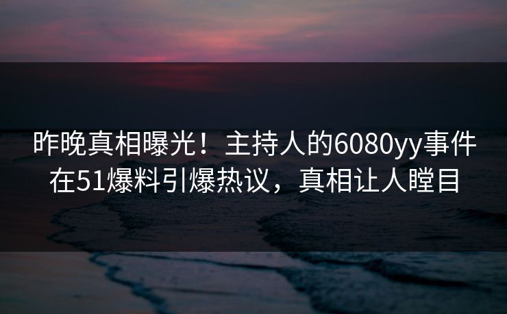 昨晚真相曝光！主持人的6080yy事件在51爆料引爆热议，真相让人瞠目