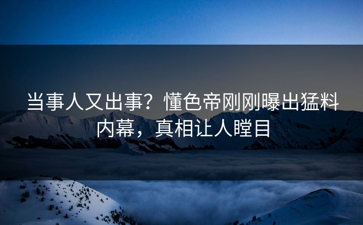 当事人又出事？懂色帝刚刚曝出猛料内幕，真相让人瞠目