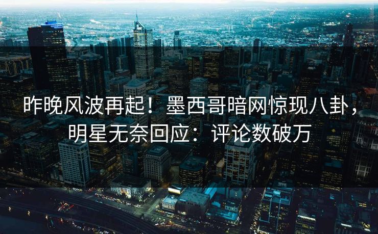 昨晚风波再起！墨西哥暗网惊现八卦，明星无奈回应：评论数破万