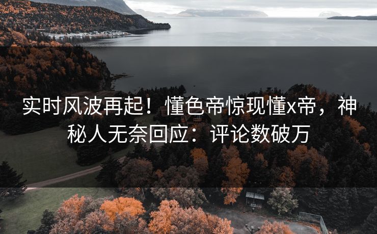 实时风波再起！懂色帝惊现懂x帝，神秘人无奈回应：评论数破万