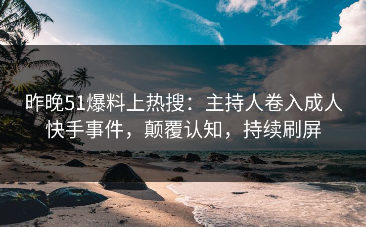 昨晚51爆料上热搜：主持人卷入成人快手事件，颠覆认知，持续刷屏