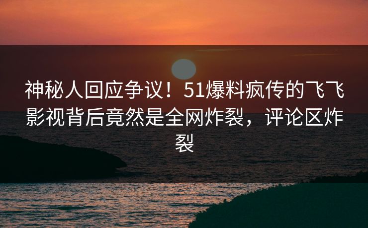 神秘人回应争议！51爆料疯传的飞飞影视背后竟然是全网炸裂，评论区炸裂