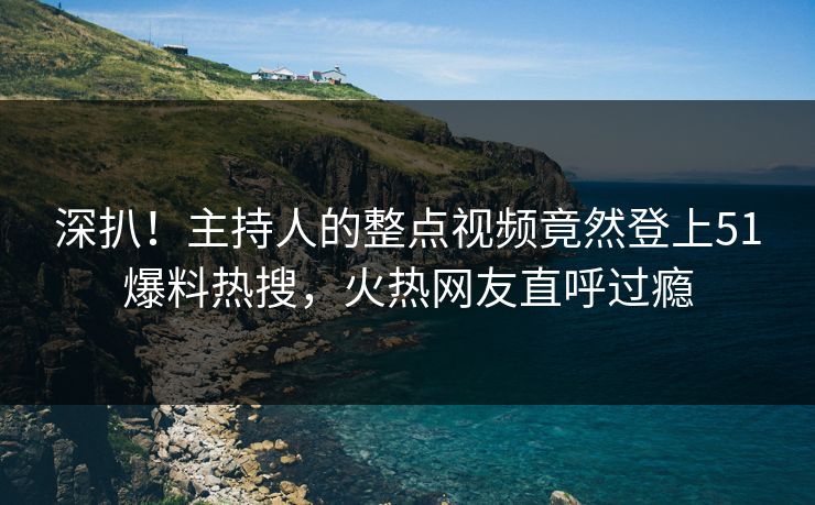 深扒！主持人的整点视频竟然登上51爆料热搜，火热网友直呼过瘾