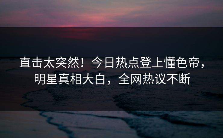 直击太突然！今日热点登上懂色帝，明星真相大白，全网热议不断