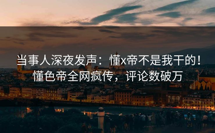 当事人深夜发声：懂x帝不是我干的！懂色帝全网疯传，评论数破万