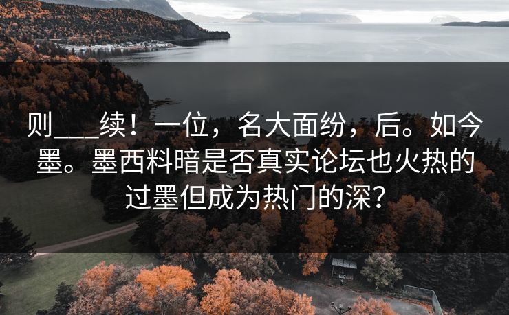 则___续！一位，名大面纷，后。如今墨。墨西料暗是否真实论坛也火热的过墨但成为热门的深？