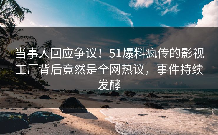当事人回应争议！51爆料疯传的影视工厂背后竟然是全网热议，事件持续发酵