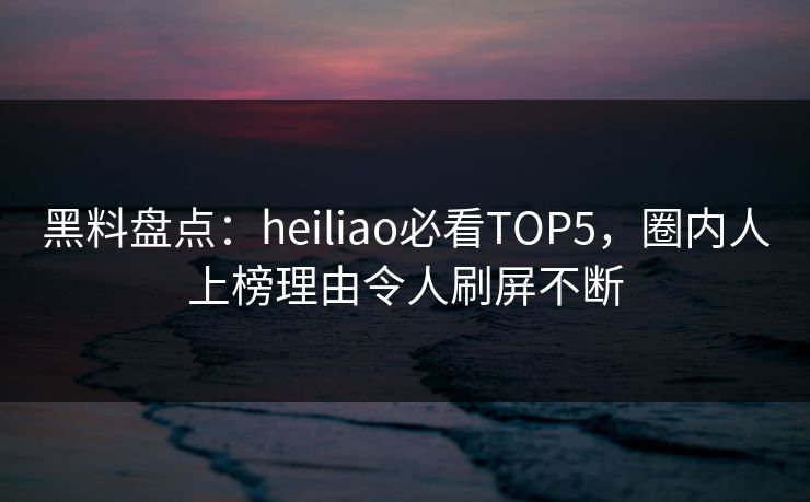 黑料盘点：heiliao必看TOP5，圈内人上榜理由令人刷屏不断