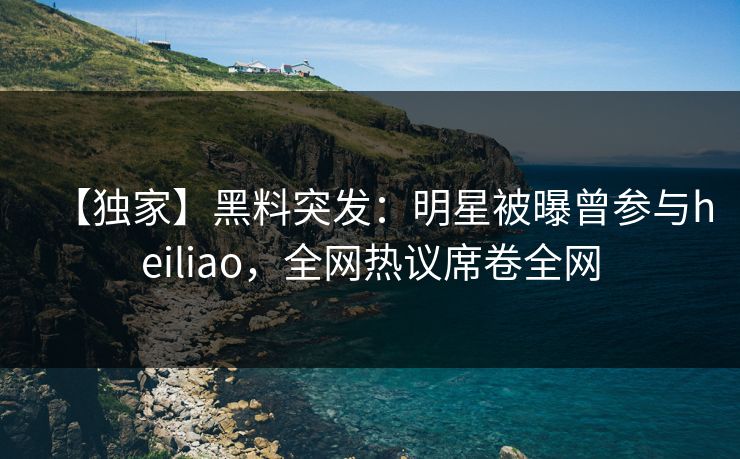 【独家】黑料突发：明星被曝曾参与heiliao，全网热议席卷全网