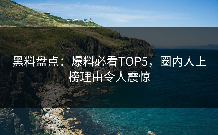 黑料盘点：爆料必看TOP5，圈内人上榜理由令人震惊