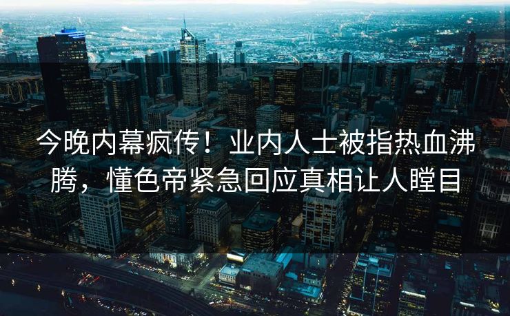 今晚内幕疯传！业内人士被指热血沸腾，懂色帝紧急回应真相让人瞠目