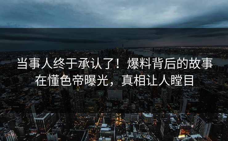 当事人终于承认了！爆料背后的故事在懂色帝曝光，真相让人瞠目
