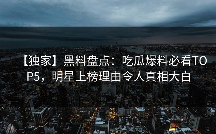 【独家】黑料盘点：吃瓜爆料必看TOP5，明星上榜理由令人真相大白