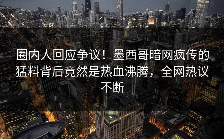 圈内人回应争议！墨西哥暗网疯传的猛料背后竟然是热血沸腾，全网热议不断