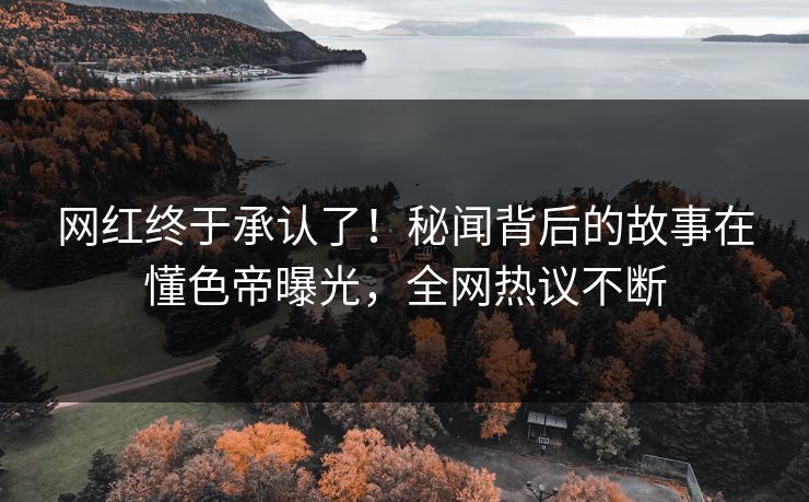 网红终于承认了！秘闻背后的故事在懂色帝曝光，全网热议不断