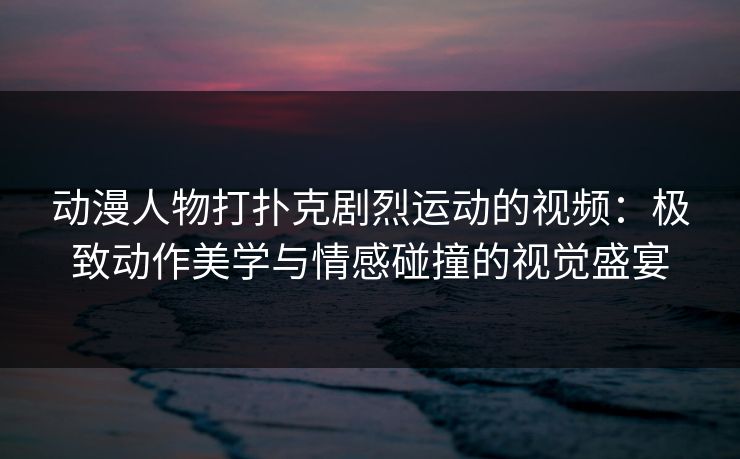 动漫人物打扑克剧烈运动的视频：极致动作美学与情感碰撞的视觉盛宴