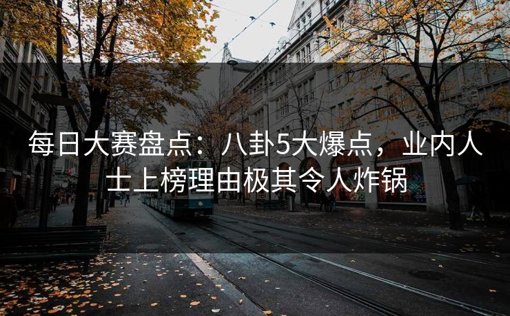 每日大赛盘点：八卦5大爆点，业内人士上榜理由极其令人炸锅