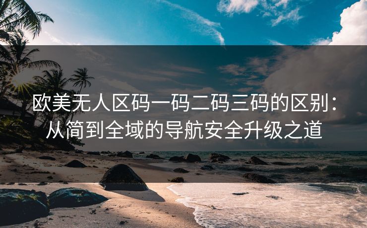 欧美无人区码一码二码三码的区别：从简到全域的导航安全升级之道