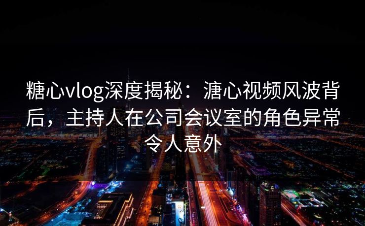 糖心vlog深度揭秘：溏心视频风波背后，主持人在公司会议室的角色异常令人意外