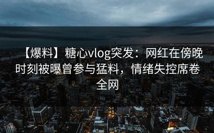 【爆料】糖心vlog突发：网红在傍晚时刻被曝曾参与猛料，情绪失控席卷全网