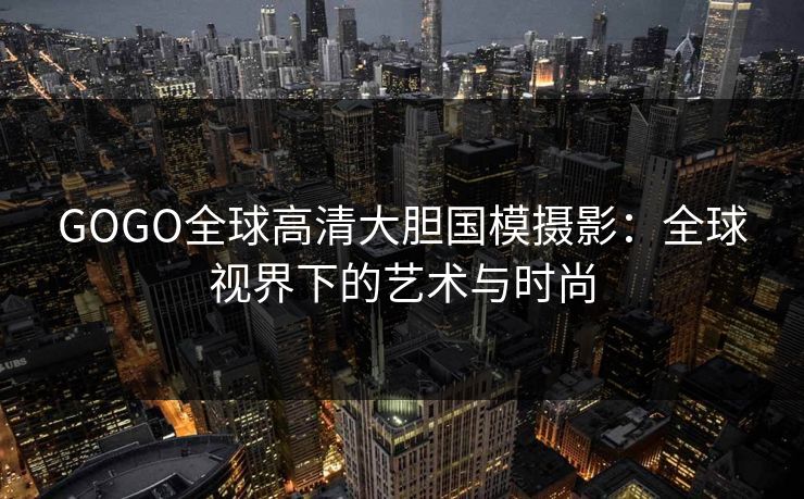 GOGO全球高清大胆国模摄影：全球视界下的艺术与时尚