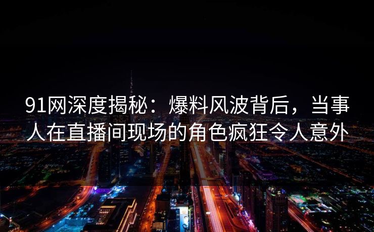 91网深度揭秘：爆料风波背后，当事人在直播间现场的角色疯狂令人意外