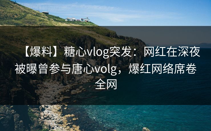 【爆料】糖心vlog突发：网红在深夜被曝曾参与唐心volg，爆红网络席卷全网