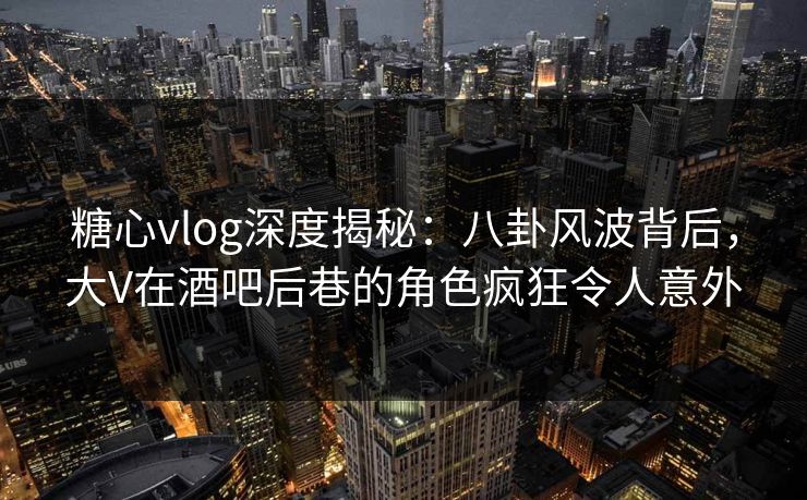 糖心vlog深度揭秘：八卦风波背后，大V在酒吧后巷的角色疯狂令人意外